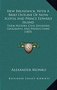 New Brunswick, with a Brief Outline of Nova Scotia and Prince Edward Island: Their History, Civil Divisions, Geography, and Productions (1855) (Hardcover)