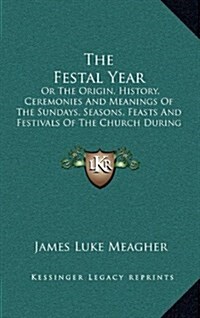 The Festal Year: Or the Origin, History, Ceremonies and Meanings of the Sundays, Seasons, Feasts and Festivals of the Church During the (Hardcover)