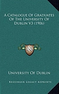 A Catalogue of Graduates of the University of Dublin V3 (1906) (Hardcover)