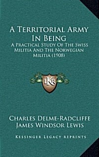 A Territorial Army in Being: A Practical Study of the Swiss Militia and the Norwegian Militia (1908) (Hardcover)