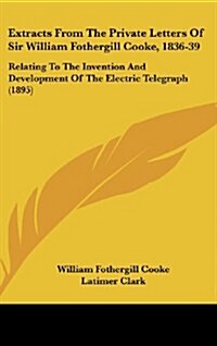 Extracts from the Private Letters of Sir William Fothergill Cooke, 1836-39: Relating to the Invention and Development of the Electric Telegraph (1895) (Hardcover)