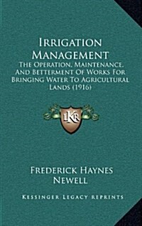 Irrigation Management: The Operation, Maintenance, and Betterment of Works for Bringing Water to Agricultural Lands (1916) (Hardcover)