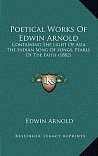 Poetical Works of Edwin Arnold: Containing the Light of Asia, the Indian Song of Songs, Pearls of the Faith (1882) (Hardcover)