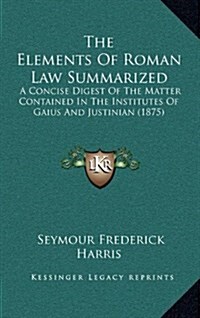 The Elements of Roman Law Summarized: A Concise Digest of the Matter Contained in the Institutes of Gaius and Justinian (1875) (Hardcover)