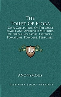 The Toilet of Flora: Or a Collection of the Most Simple and Approved Methods of Preparing Baths, Essences, Pomatums, Powders, Perfumes, and (Hardcover)