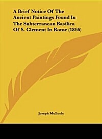 A Brief Notice of the Ancient Paintings Found in the Subterranean Basilica of S. Clement in Rome (1866) (Hardcover)