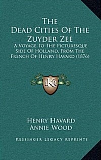 The Dead Cities of the Zuyder Zee: A Voyage to the Picturesque Side of Holland, from the French of Henry Havard (1876) (Hardcover)