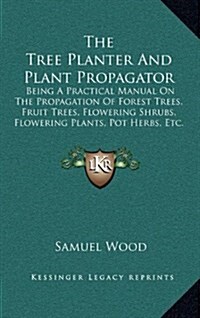 The Tree Planter and Plant Propagator: Being a Practical Manual on the Propagation of Forest Trees, Fruit Trees, Flowering Shrubs, Flowering Plants, P (Hardcover)