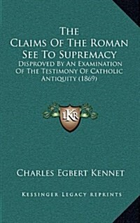 The Claims of the Roman See to Supremacy: Disproved by an Examination of the Testimony of Catholic Antiquity (1869) (Hardcover)