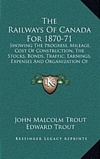 The Railways of Canada for 1870-71: Showing the Progress, Mileage, Cost of Construction, the Stocks, Bonds, Traffic, Earnings, Expenses and Organizati (Hardcover)