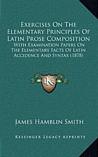 Exercises on the Elementary Principles of Latin Prose Composition: With Examination Papers on the Elementary Facts of Latin Accidence and Syntax (1878 (Hardcover)