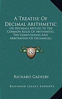 A Treatise of Decimal Arithmetic: Or Decimals Applied to the Common Rules of Arithmetic; The Computation and Arbitration of Exchanges; Interest, Simpl (Hardcover)