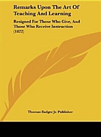 Remarks Upon the Art of Teaching and Learning: Resigned for Those Who Give, and Those Who Receive Instruction (1822) (Hardcover)