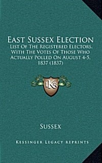 East Sussex Election: List of the Registered Electors, with the Votes of Those Who Actually Polled on August 4-5, 1837 (1837) (Hardcover)
