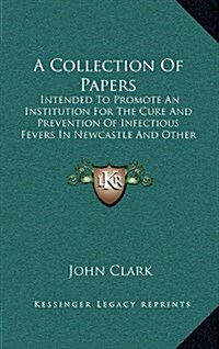 A Collection of Papers: Intended to Promote an Institution for the Cure and Prevention of Infectious Fevers in Newcastle and Other Populous To (Hardcover)