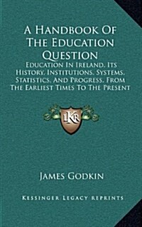 A Handbook of the Education Question: Education in Ireland, Its History, Institutions, Systems, Statistics, and Progress, from the Earliest Times to t (Hardcover)