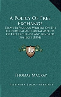A Policy of Free Exchange: Essays by Various Writers on the Economical and Social Aspects of Free Exchange and Kindred Subjects (1894) (Hardcover)