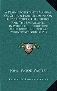 A Plain Protestants Manual or Certain Plain Sermons on the Scriptures, the Church, and the Sacraments: In Which the Corruptions of the Romish Church (Hardcover)