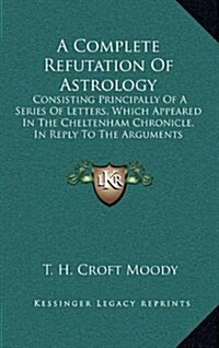 A Complete Refutation of Astrology: Consisting Principally of a Series of Letters, Which Appeared in the Cheltenham Chronicle, in Reply to the Argumen (Hardcover)