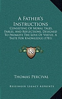 A Fathers Instructions: Consisting of Moral Tales, Fables, and Reflections, Designed to Promote the Love of Virtue, a Taste for Knowledge (178 (Hardcover)