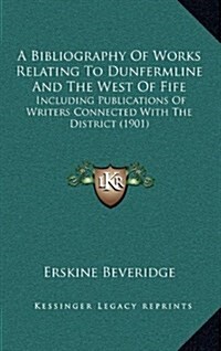 A Bibliography of Works Relating to Dunfermline and the West of Fife: Including Publications of Writers Connected with the District (1901) (Hardcover)