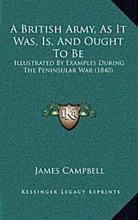 A British Army, as It Was, Is, and Ought to Be: Illustrated by Examples During the Peninsular War (1840) (Hardcover)