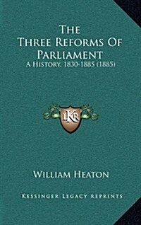 The Three Reforms of Parliament: A History, 1830-1885 (1885) (Hardcover)