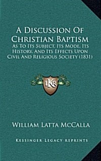 A Discussion of Christian Baptism: As to Its Subject, Its Mode, Its History, and Its Effects Upon Civil and Religious Society (1831) (Hardcover)