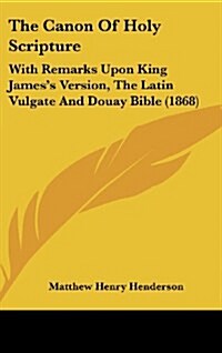 The Canon of Holy Scripture: With Remarks Upon King Jamess Version, the Latin Vulgate and Douay Bible (1868) (Hardcover)