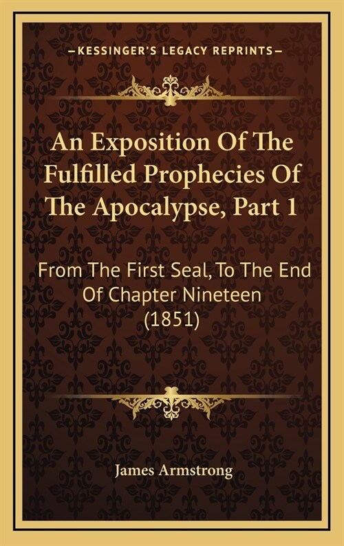 An Exposition Of The Fulfilled Prophecies Of The Apocalypse, Part 1: From The First Seal, To The End Of Chapter Nineteen (1851) (Hardcover)