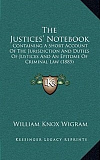 The Justices Notebook: Containing a Short Account of the Jurisdiction and Duties of Justices and an Epitome of Criminal Law (1885) (Hardcover)