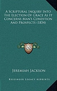 A Scriptural Inquiry Into the Election of Grace as It Concerns Mans Condition and Prospects (1854) (Hardcover)