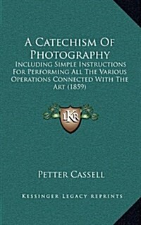 A Catechism of Photography: Including Simple Instructions for Performing All the Various Operations Connected with the Art (1859) (Hardcover)