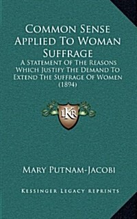 Common Sense Applied to Woman Suffrage: A Statement of the Reasons Which Justify the Demand to Extend the Suffrage of Women (1894) (Hardcover)