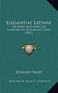 Elegantiae Latinae: Or Rules and Exercises Illustrative of Elegant Latin (1837) (Hardcover)