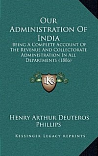 Our Administration of India: Being a Complete Account of the Revenue and Collectorate Administration in All Departments (1886) (Hardcover)