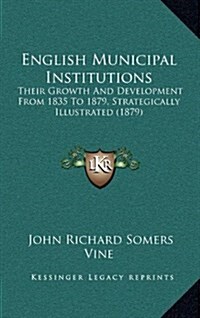 English Municipal Institutions: Their Growth and Development from 1835 to 1879, Strategically Illustrated (1879) (Hardcover)