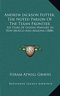 Andrew Jackson Potter, the Noted Parson of the Texan Frontier: Six Years of Indian Warfare in New Mexico and Arizona (1888) (Hardcover)