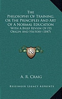 The Philosophy of Training, or the Principles and Art of a Normal Education: With a Brief Review of Its Origin and History (1847) (Hardcover)