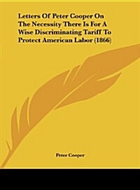 Letters of Peter Cooper on the Necessity There Is for a Wise Discriminating Tariff to Protect American Labor (1866) (Hardcover)