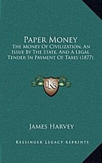 Paper Money: The Money of Civilization, an Issue by the State, and a Legal Tender in Payment of Taxes (1877) (Hardcover)
