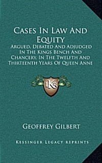 Cases in Law and Equity: Argued, Debated and Adjudged in the Kings Bench and Chancery, in the Twelfth and Thirteenth Years of Queen Anne (1760) (Hardcover)