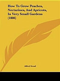 How to Grow Peaches, Nectarines, and Apricots, in Very Small Gardens (1886) (Hardcover)