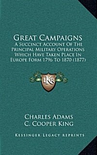 Great Campaigns: A Succinct Account of the Principal Military Operations Which Have Taken Place in Europe Form 1796 to 1870 (1877) (Hardcover)