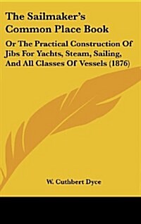 The Sailmakers Common Place Book: Or the Practical Construction of Jibs for Yachts, Steam, Sailing, and All Classes of Vessels (1876) (Hardcover)