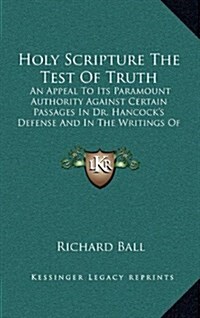 Holy Scripture the Test of Truth: An Appeal to Its Paramount Authority Against Certain Passages in Dr. Hancocks Defense and in the Writings of Barcla (Hardcover)