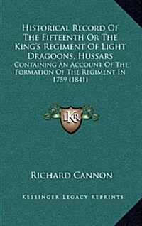 Historical Record of the Fifteenth or the Kings Regiment of Light Dragoons, Hussars: Containing an Account of the Formation of the Regiment in 1759 ( (Hardcover)