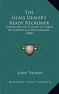 The Glass Dealers Ready Reckoner: Consisting of a Series of Tables of Superficial Measurement (1884) (Hardcover)