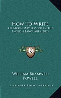 How to Write: Or Secondary Lessons in the English Language (1882) (Hardcover)