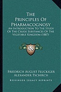 The Principles of Pharmacognosy: An Introduction to the Study of the Crude Substances of the Vegetable Kingdom (1887) (Hardcover)